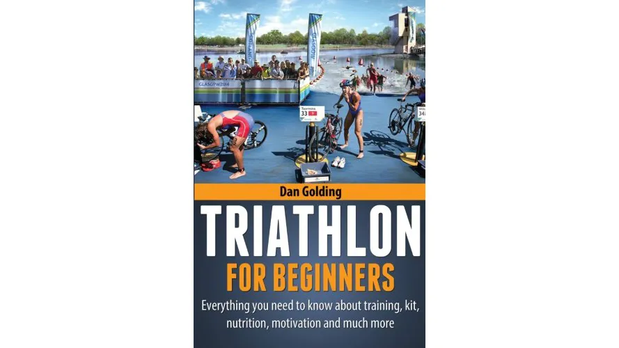 Triathlon for Beginners Everything You Need to Know About Training, Nutrition, Kit, Motivation, Racing, and Much More